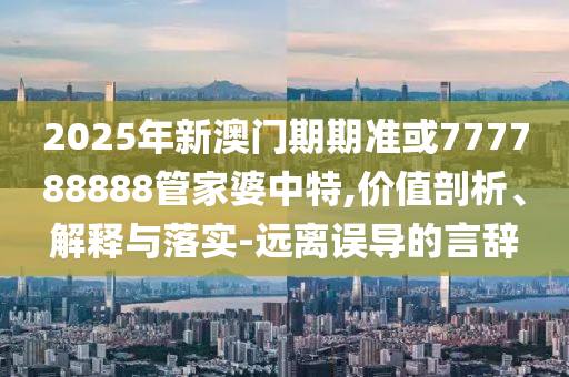 2025年新澳門期期準或777788888管家婆中特,價值剖析、解釋與落實-遠離誤導的言辭