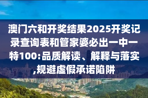 澳門六和開獎結(jié)果2025開獎記錄查詢表和管家婆必出一中一特100:品質(zhì)解讀、解釋與落實,規(guī)避虛假承諾陷阱
