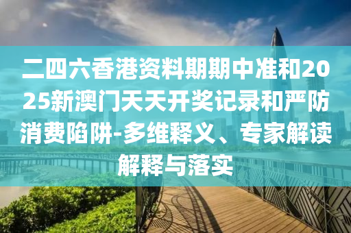 二四六香港資料期期中準和2025新澳門天天開獎記錄和嚴防消費陷阱-多維釋義、專家解讀解釋與落實