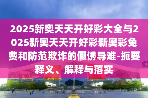 2025新奧天天開好彩大全與2025新奧天天開好彩新奧彩免費(fèi)和防范欺詐的假誘導(dǎo)難-扼要釋義、解釋與落實(shí)