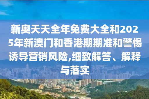 新奧天天全年免費大全和2025年新澳門和香港期期準和警惕誘導(dǎo)營銷風險,細致解答、解釋與落實