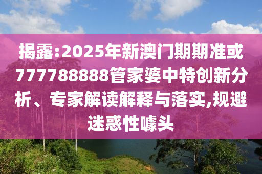 揭露:2025年新澳門期期準或777788888管家婆中特創(chuàng)新分析、專家解讀解釋與落實,規(guī)避迷惑性噱頭
