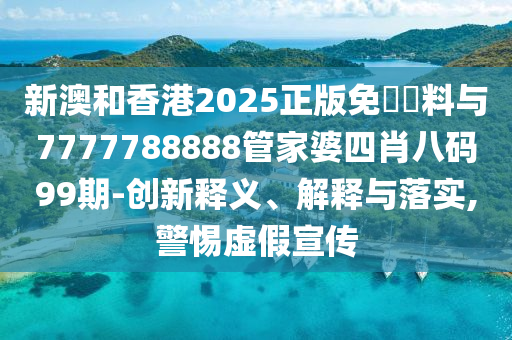 新澳和香港2025正版免費資料與7777788888管家婆四肖八碼99期-創(chuàng)新釋義、解釋與落實,警惕虛假宣傳