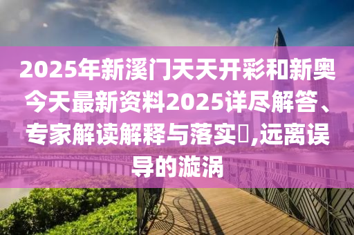 2025年新溪門天天開彩和新奧今天最新資料2025詳盡解答、專家解讀解釋與落實?,遠離誤導的漩渦