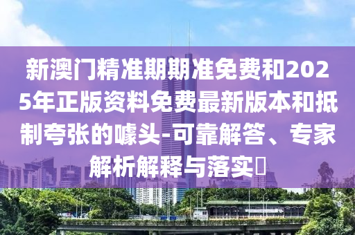 新澳門精準期期準免費和2025年正版資料免費最新版本和抵制夸張的噱頭-可靠解答、專家解析解釋與落實?