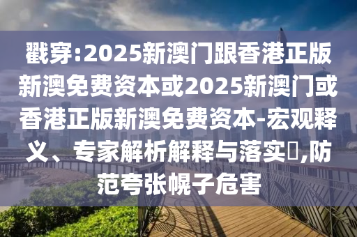 戳穿:2025新澳門跟香港正版新澳免費(fèi)資本或2025新澳門或香港正版新澳免費(fèi)資本-宏觀釋義、專家解析解釋與落實(shí)?,防范夸張幌子危害