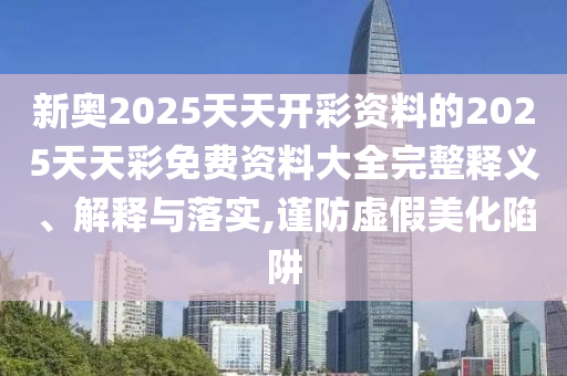 新奧2025天天開彩資料的2025天天彩免費(fèi)資料大全完整釋義、解釋與落實(shí),謹(jǐn)防虛假美化陷阱
