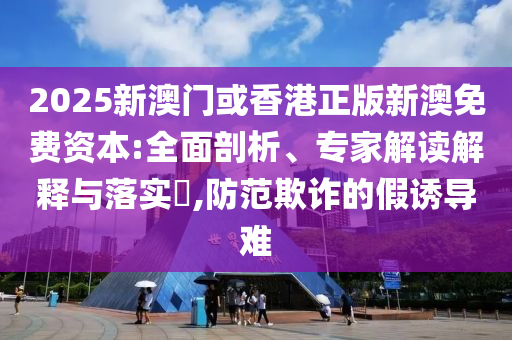 2025新澳門或香港正版新澳免費資本:全面剖析、專家解讀解釋與落實?,防范欺詐的假誘導難