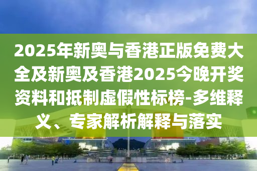 2025年新奧與香港正版免費大全及新奧及香港2025今晚開獎資料和抵制虛假性標榜-多維釋義、專家解析解釋與落實