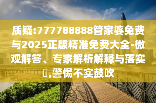 質(zhì)疑:777788888管家婆免費與2025正版精準免費大全-微觀解答、專家解析解釋與落實?,警惕不實鼓吹