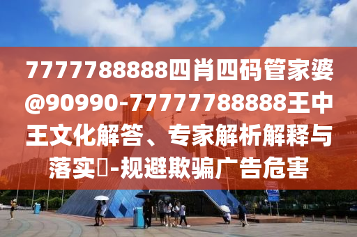 7777788888四肖四碼管家婆@90990-77777788888王中王文化解答、專家解析解釋與落實?-規(guī)避欺騙廣告危害
