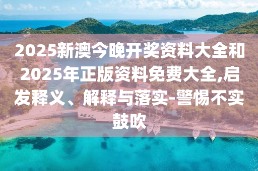 2025新澳今晚開獎資料大全和2025年正版資料免費大全,啟發(fā)釋義、解釋與落實-警惕不實鼓吹