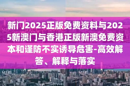 新門2025正版免費資料與2025新澳門與香港正版新澳免費資本和謹(jǐn)防不實誘導(dǎo)危害-高效解答、解釋與落實