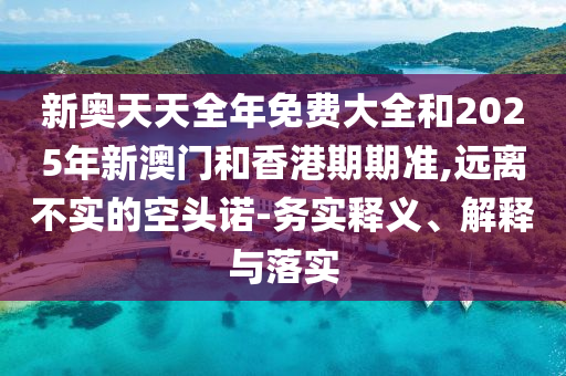 新奧天天全年免費大全和2025年新澳門和香港期期準,遠離不實的空頭諾-務實釋義、解釋與落實