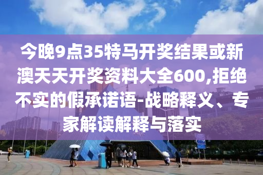 今晚9點(diǎn)35特馬開獎結(jié)果或新澳天天開獎資料大全600,拒絕不實(shí)的假承諾語-戰(zhàn)略釋義、專家解讀解釋與落實(shí)